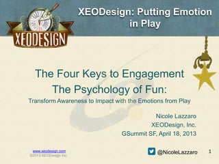 XEODesign: Putting Emotion
                                in Play




  The Four Keys to Engagement
     The Psychology of Fun:
Transform Awareness to Impact with the Emotions from Play

                                          Nicole Lazzaro
                                         XEODesign, Inc.
                                GSummit SF, April 18, 2013

 www.xeodesign.com                           @NicoleLazzaro   1
©2013 XEODesign Inc.
 