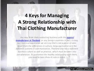 4 Keys for Managing
A Strong Relationship with
Thai Clothing Manufacturer
You may think that conducting business with the apparel
manufacturer in Thailand, or any foreign countries in fact, is easy,
but from our experience we can say that is not a piece of cake.
Apart from the differences in culture, language barrier and the
different customs in communication, Thailand also has a different
business culture as well as practice, which must be taken into
consideration. To guarantee the healthy relationship with them,
you need to bare these 4 rules in mind.
 