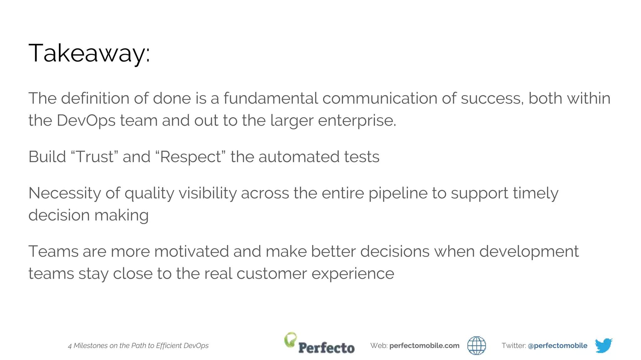 4 Milestones on the Path to Efficient DevOps Web: perfectomobile.com Twitter: @perfectomobile
Takeaway:
The definition of done is a fundamental communication of success, both within
the DevOps team and out to the larger enterprise.
Build “Trust” and “Respect” the automated tests
Necessity of quality visibility across the entire pipeline to support timely
decision making
Teams are more motivated and make better decisions when development
teams stay close to the real customer experience
 
