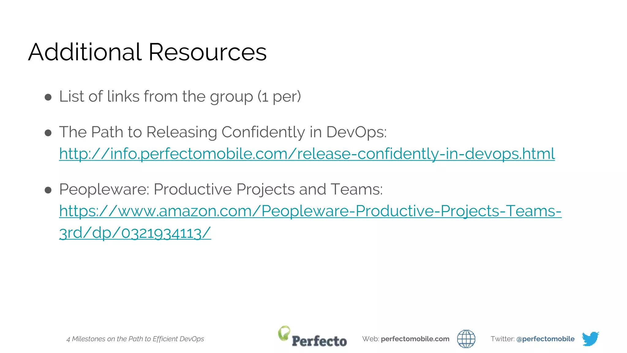 4 Milestones on the Path to Efficient DevOps Web: perfectomobile.com Twitter: @perfectomobile
Additional Resources
● List of links from the group (1 per)
● The Path to Releasing Confidently in DevOps:
http://info.perfectomobile.com/release-confidently-in-devops.html
● Peopleware: Productive Projects and Teams:
https://www.amazon.com/Peopleware-Productive-Projects-Teams-
3rd/dp/0321934113/
 