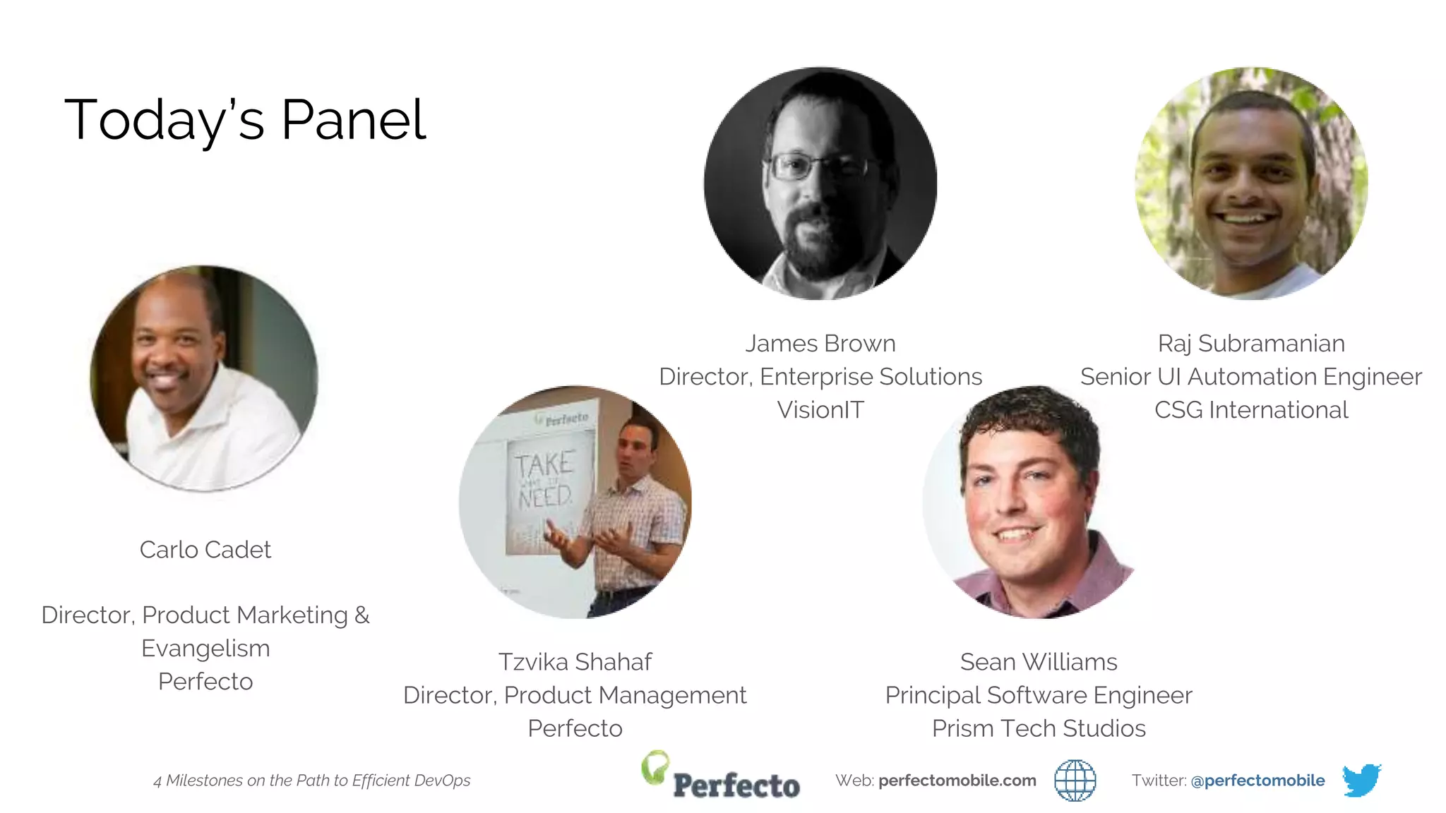 4 Milestones on the Path to Efficient DevOps Web: perfectomobile.com Twitter: @perfectomobile
Today’s Panel
Carlo Cadet
Director, Product Marketing &
Evangelism
Perfecto
Tzvika Shahaf
Director, Product Management
Perfecto
Sean Williams
Principal Software Engineer
Prism Tech Studios
James Brown
Director, Enterprise Solutions
VisionIT
Raj Subramanian
Senior UI Automation Engineer
CSG International
 