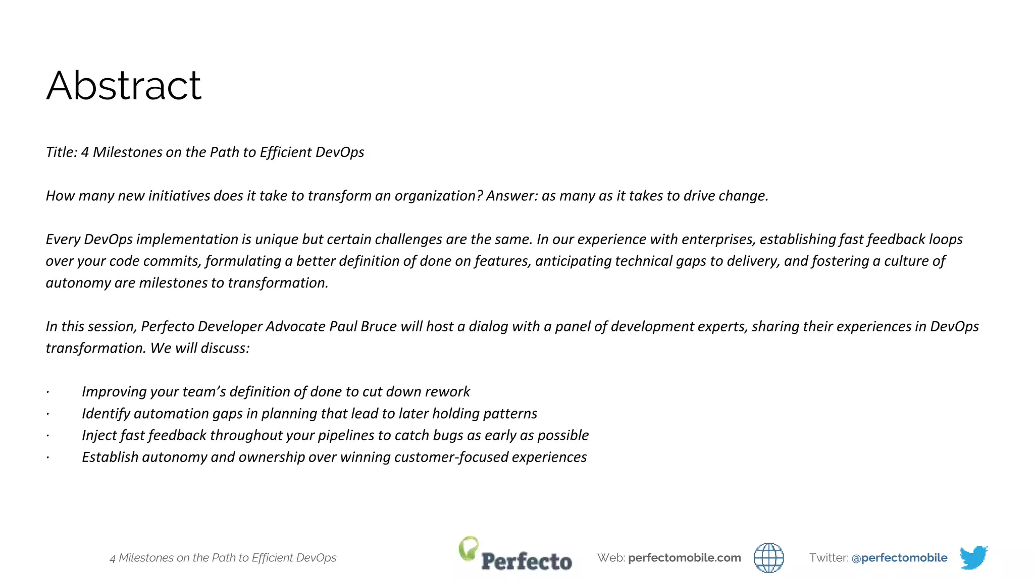 4 Milestones on the Path to Efficient DevOps Web: perfectomobile.com Twitter: @perfectomobile
Abstract
Title: 4 Milestones on the Path to Efficient DevOps
How many new initiatives does it take to transform an organization? Answer: as many as it takes to drive change.
Every DevOps implementation is unique but certain challenges are the same. In our experience with enterprises, establishing fast feedback loops
over your code commits, formulating a better definition of done on features, anticipating technical gaps to delivery, and fostering a culture of
autonomy are milestones to transformation.
In this session, Perfecto Developer Advocate Paul Bruce will host a dialog with a panel of development experts, sharing their experiences in DevOps
transformation. We will discuss:
· Improving your team’s definition of done to cut down rework
· Identify automation gaps in planning that lead to later holding patterns
· Inject fast feedback throughout your pipelines to catch bugs as early as possible
· Establish autonomy and ownership over winning customer-focused experiences
 