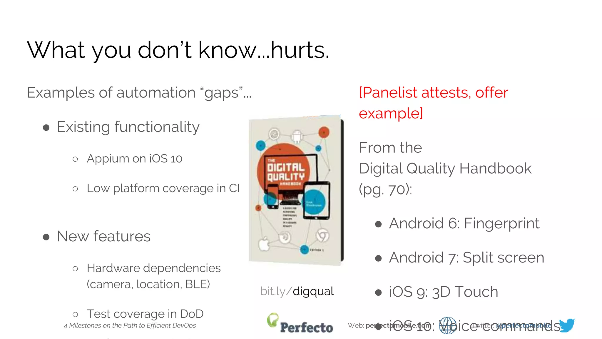 4 Milestones on the Path to Efficient DevOps Web: perfectomobile.com Twitter: @perfectomobile
What you don’t know...hurts.
Examples of automation “gaps”...
● Existing functionality
○ Appium on iOS 10
○ Low platform coverage in CI
● New features
○ Hardware dependencies
(camera, location, BLE)
○ Test coverage in DoD
[Panelist attests, offer
example]
From the
Digital Quality Handbook
(pg. 70):
● Android 6: Fingerprint
● Android 7: Split screen
● iOS 9: 3D Touch
● iOS 10: Voice commands
bit.ly/digqual
 