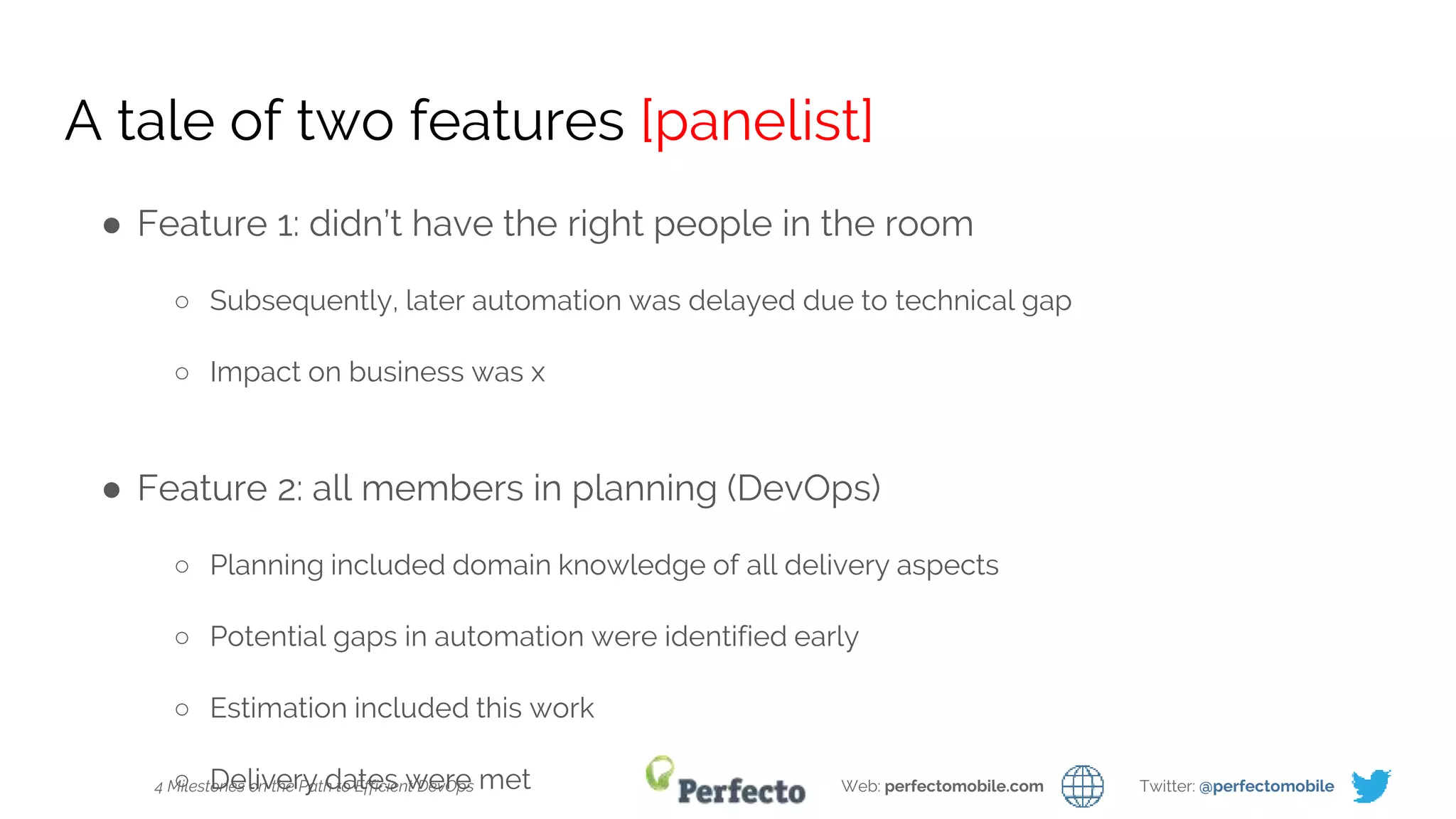 4 Milestones on the Path to Efficient DevOps Web: perfectomobile.com Twitter: @perfectomobile
A tale of two features [panelist]
● Feature 1: didn’t have the right people in the room
○ Subsequently, later automation was delayed due to technical gap
○ Impact on business was x
● Feature 2: all members in planning (DevOps)
○ Planning included domain knowledge of all delivery aspects
○ Potential gaps in automation were identified early
○ Estimation included this work
○ Delivery dates were met
 