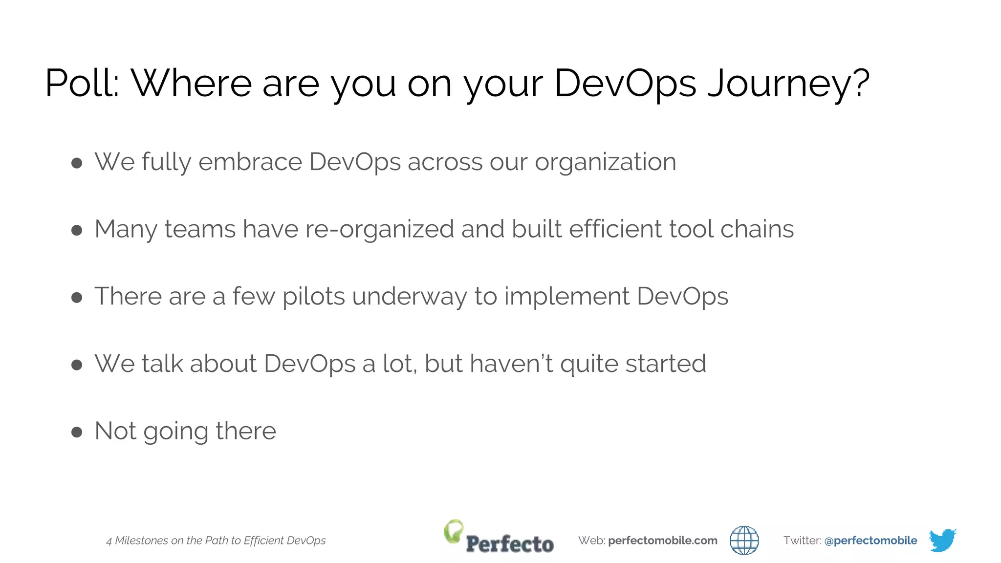 4 Milestones on the Path to Efficient DevOps Web: perfectomobile.com Twitter: @perfectomobile
Poll: Where are you on your DevOps Journey?
● We fully embrace DevOps across our organization
● Many teams have re-organized and built efficient tool chains
● There are a few pilots underway to implement DevOps
● We talk about DevOps a lot, but haven’t quite started
● Not going there
 