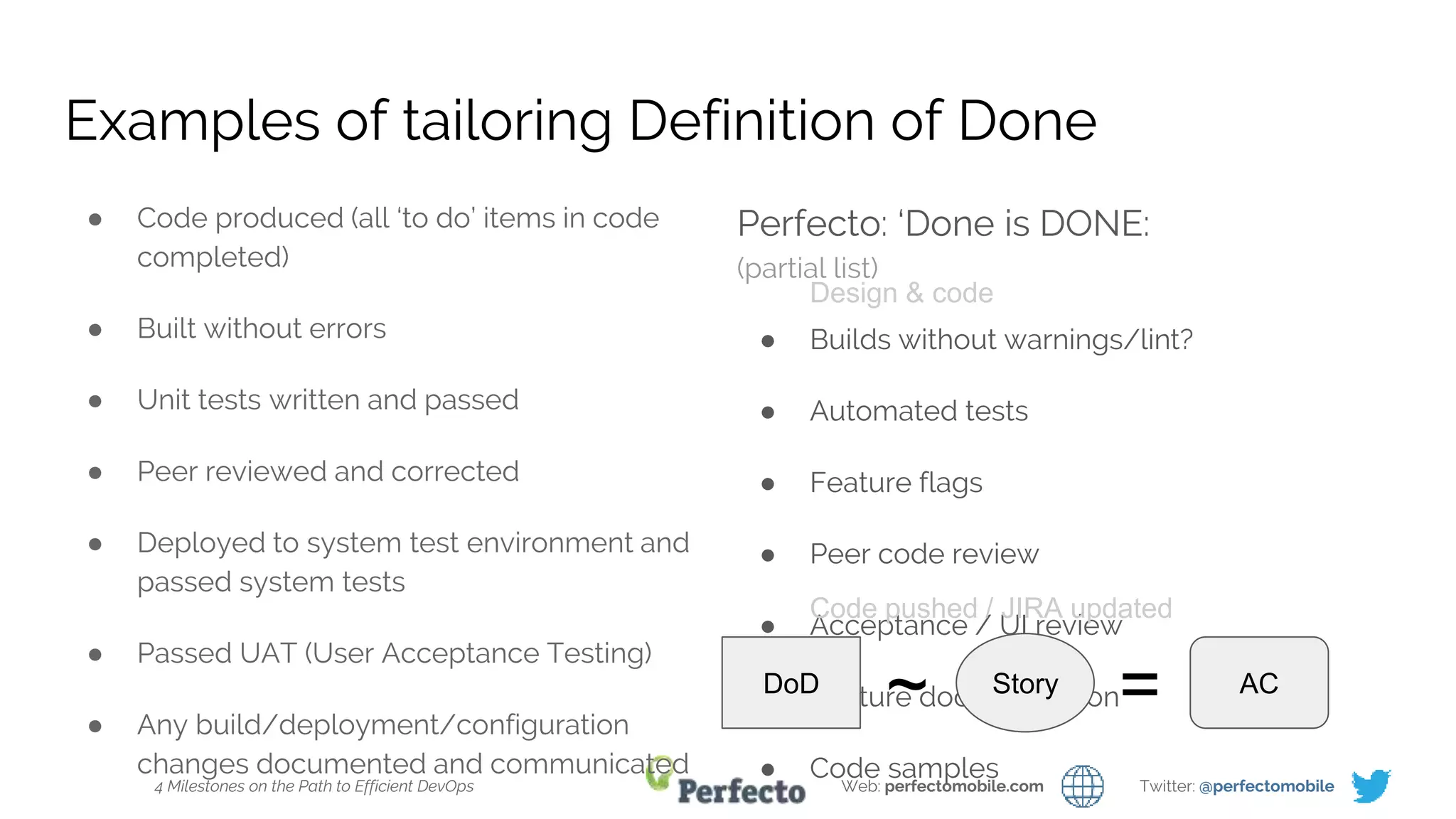 4 Milestones on the Path to Efficient DevOps Web: perfectomobile.com Twitter: @perfectomobile
Examples of tailoring Definition of Done
● Code produced (all ‘to do’ items in code
completed)
● Built without errors
● Unit tests written and passed
● Peer reviewed and corrected
● Deployed to system test environment and
passed system tests
● Passed UAT (User Acceptance Testing)
● Any build/deployment/configuration
changes documented and communicated
Perfecto: ‘Done is DONE:
(partial list)
● Builds without warnings/lint?
● Automated tests
● Feature flags
● Peer code review
● Acceptance / UI review
● Feature documentation
● Code samples
DoD
~ AC
=Story
Design & code
Code pushed / JIRA updated
 