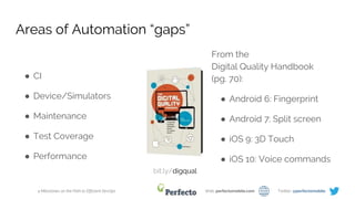 4 Milestones on the Path to Efficient DevOps Web: perfectomobile.com Twitter: @perfectomobile
Areas of Automation “gaps”
● CI
● Device/Simulators
● Maintenance
● Test Coverage
● Performance
From the
Digital Quality Handbook
(pg. 70):
● Android 6: Fingerprint
● Android 7: Split screen
● iOS 9: 3D Touch
● iOS 10: Voice commands
bit.ly/digqual
 