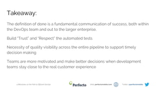 4 Milestones on the Path to Efficient DevOps Web: perfectomobile.com Twitter: @perfectomobile
Takeaway:
The definition of done is a fundamental communication of success, both within
the DevOps team and out to the larger enterprise.
Build “Trust” and “Respect” the automated tests
Necessity of quality visibility across the entire pipeline to support timely
decision making
Teams are more motivated and make better decisions when development
teams stay close to the real customer experience
 