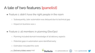 4 Milestones on the Path to Efficient DevOps Web: perfectomobile.com Twitter: @perfectomobile
A tale of two features [panelist]
● Feature 1: didn’t have the right people in the room
○ Subsequently, later automation was delayed due to technical gap
○ Impact on business was x
● Feature 2: all members in planning (DevOps)
○ Planning included domain knowledge of all delivery aspects
○ Potential gaps in automation were identified early
○ Estimation included this work
○ Delivery dates were met
 