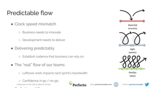 4 Milestones on the Path to Efficient DevOps Web: perfectomobile.com Twitter: @perfectomobile
Predictable flow
● Clock speed mismatch
○ Business needs to innovate
○ Development needs to deliver
● Delivering predictably
○ Establish cadence that business can rely on
● The “real” flow of our teams
○ Leftover work impacts next sprint’s bandwidth
○ Confidence in go / no-go
Waterfall
(months)
Agile
(weeks)
DevOps
(days)
 
