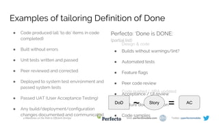 4 Milestones on the Path to Efficient DevOps Web: perfectomobile.com Twitter: @perfectomobile
Examples of tailoring Definition of Done
● Code produced (all ‘to do’ items in code
completed)
● Built without errors
● Unit tests written and passed
● Peer reviewed and corrected
● Deployed to system test environment and
passed system tests
● Passed UAT (User Acceptance Testing)
● Any build/deployment/configuration
changes documented and communicated
Perfecto: ‘Done is DONE:
(partial list)
● Builds without warnings/lint?
● Automated tests
● Feature flags
● Peer code review
● Acceptance / UI review
● Feature documentation
● Code samples
DoD
~ AC
=Story
Design & code
Code pushed / JIRA updated
 