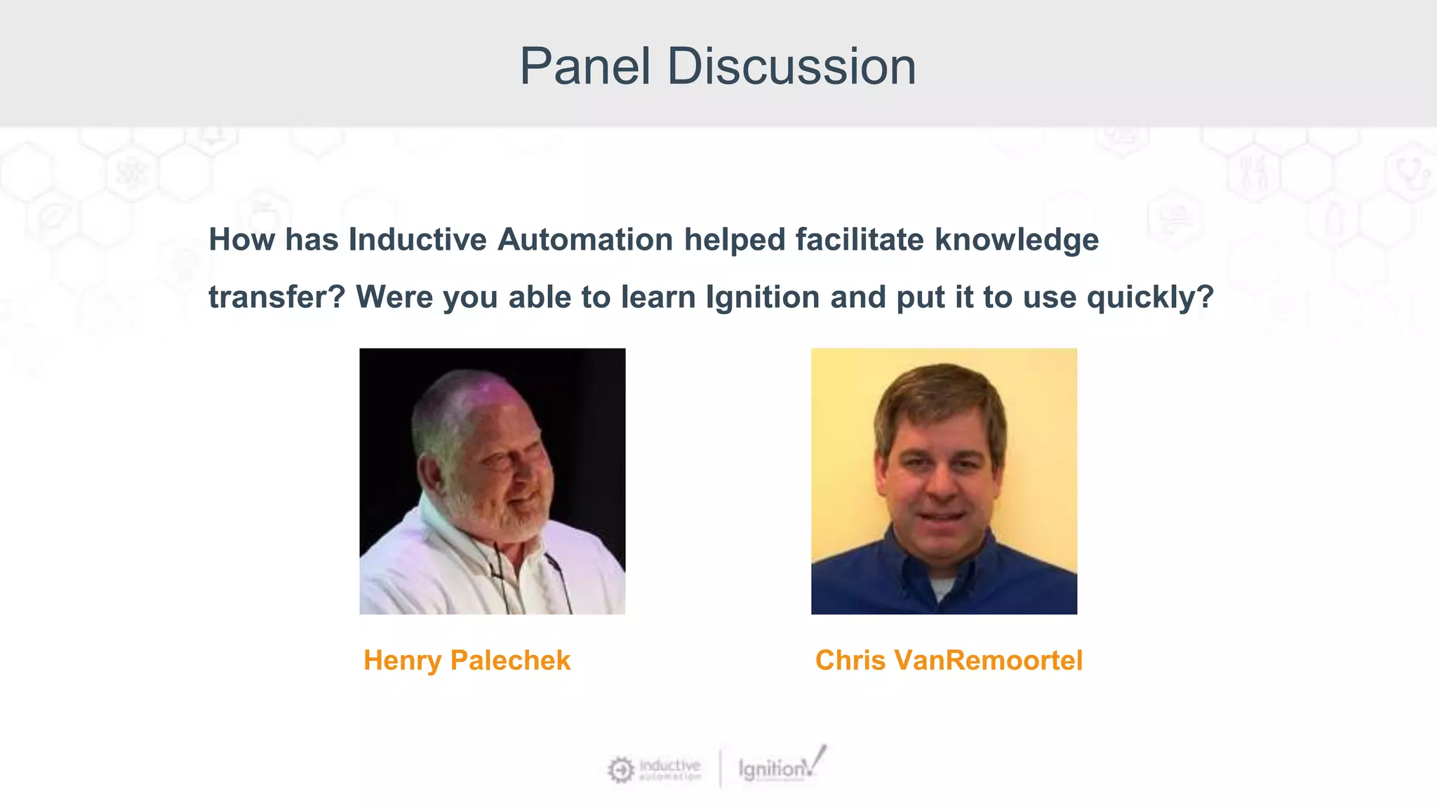 Panel Discussion
How has Inductive Automation helped facilitate knowledge
transfer? Were you able to learn Ignition and put it to use quickly?
Henry Palechek Chris VanRemoortel
 
