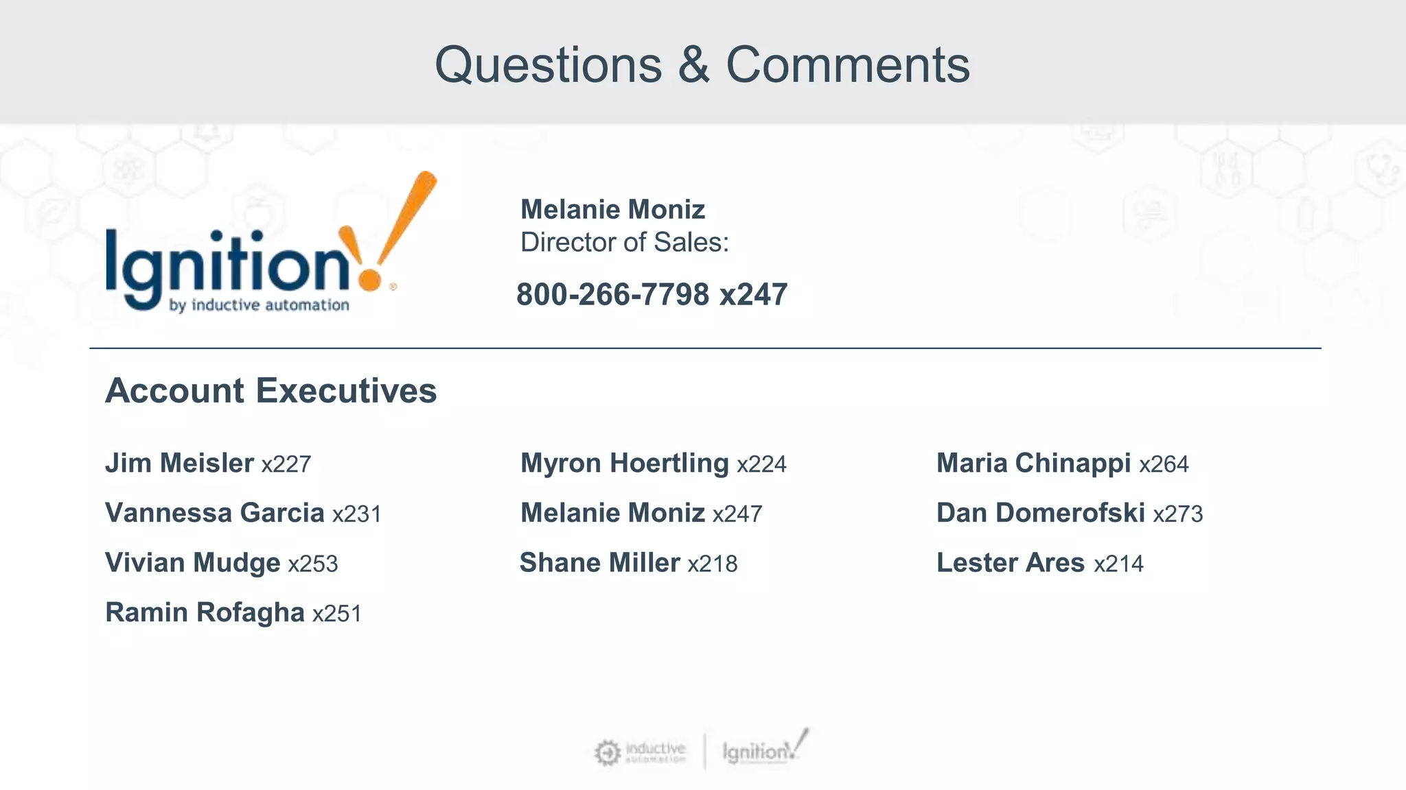 Questions & Comments
Jim Meisler x227
Vannessa Garcia x231
Ramin Rofagha x251
Vivian Mudge x253
Account Executives
Myron Hoertling x224
Shane Miller x218
Melanie Moniz x247
Maria Chinappi x264
Dan Domerofski x273
Lester Ares x214
800-266-7798 x247
Melanie Moniz
Director of Sales:
 