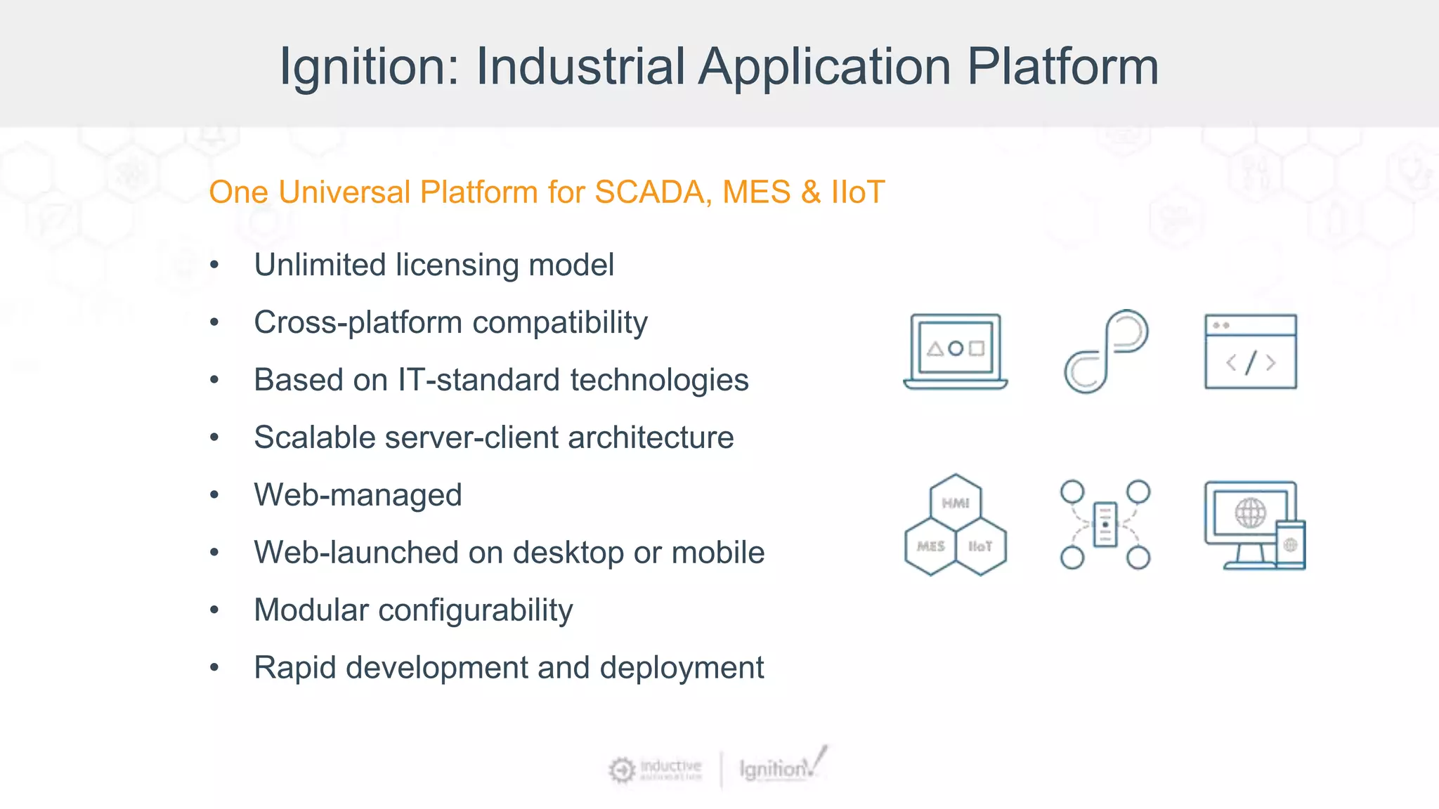 Ignition: Industrial Application Platform
One Universal Platform for SCADA, MES & IIoT
• Unlimited licensing model
• Cross-platform compatibility
• Based on IT-standard technologies
• Scalable server-client architecture
• Web-managed
• Web-launched on desktop or mobile
• Modular configurability
• Rapid development and deployment
 