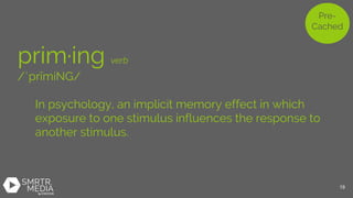 prim·ing verb
/ˈprīmiNG/
In psychology, an implicit memory effect in which
exposure to one stimulus influences the response to
another stimulus.
Pre-
Cached
19
 