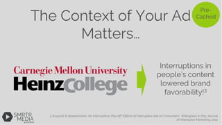 The Context of Your Ad
Matters…
3 Acquisiti & Spiekermann, Do Interruptions Pay off? Effects of Interruptive Ads on Consumers' Willingness to Pay Journal
of interactive Marketing. 2011
Pre-
Cached
Interruptions in
people’s content
lowered brand
favorability!3
 