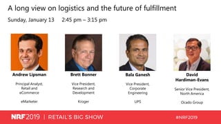 A long view on logistics and the future of fulfillment
Sunday, January 13 2:45 pm – 3:15 pm
Andrew Lipsman
Principal Analyst,
Retail and
eCommerce
eMarketer
Brett Bonner
Vice President,
Research and
Development
Kroger
David
Hardiman-Evans
Senior Vice President,
North America
Ocado Group
Bala Ganesh
Vice President,
Corporate
Engineering
UPS
 