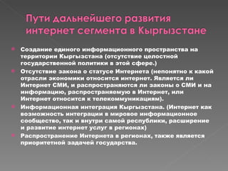 Создание единого информационного пространства на территории Кыргызстана (отсутствие целостной государственной политики в этой сфере.) Отсутствие закона о статусе Интернета (непонятно к какой отрасли экономики относится интернет. Является ли Интернет СМИ, и распространяются ли законы о СМИ и на информацию, распространяемую в Интернет, или Интернет относится к телекоммуникациям). Информационная интеграция Кыргызстана. (Интернет как возможность интеграции в мировое информационное сообщество, так и внутри самой республики, расширение  и развитие интернет услуг в регионах) Распространение Интернета в регионах, также является приоритетной задачей государства. 