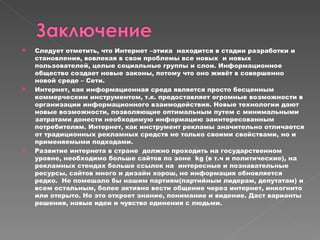 Следует отметить, что Интернет –этика  находится в стадии разработки и становления, вовлекая в свои проблемы все новых  и новых пользователей, целые социальные группы и слои. Информационное общество создает новые законы, потому что оно живёт в совершенно новой среде – Сети. Интернет, как информационная среда является просто бесценным коммерческим инструментом, т.к. предоставляет огромные возможности в организации информационного взаимодействия. Новые технологии дают новые возможности, позволяющие оптимальным путем с минимальными затратами донести необходимую информацию заинтересованным потребителям. Интернет, как инструмент рекламы значительно отличается от традиционных рекламных средств не только своими свойствами, но и применяемыми подходами. Развитие интернета в стране  должно проходить на государственном уровне, необходимо больше сайтов по зоне  kg  (в т.ч и политические), на рекламных стендах больше ссылок на  интересные и познавательные ресурсы, сайтов много и дизайн хорош, но информация обновляется редко.  Не помешало бы нашим партиям(партийным лидерам, депутатам) и всем остальным, более активно вести общение через интернет, инкогнито или открыто. Но это откроет знание, понимание и видение. Даст варианты решения, новые идеи и чувство единения с людьми. 