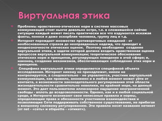 Проблемы нравственно-этических норм в системе массовых коммуникаций стоят нынче довольно остро, т.к. в сложившейся сейчас ситуации каждый может писать практически все что вздумается искажая факты, понося и даже оскорбляя человека, группу лиц и т.д.  Интернет порождает множество   противоречивых ожиданий - от необоснованных страхов до неоправданных надежд,   что приводит к неоднозначности этических оценок .  Поэтому необходимо  создание виртуальной этики, в задачи которой должна входить нравственная оценка процессов виртуальной коммуникации; теоретическое   обоснование этических норм и принципов, регулирующих поведение в этой сфере;   и, наконец, создание механизмов, обеспечивающих соблюдение этих норм и   принципов. Специфика виртуальной этики определяется спецификой объекта исследования. Интернет никому не принадлежит, никем не контролируется, а следовательно – не управляется, участник виртуальной коммуникации, как правило, анонимен и в любой момент может уйти от контакта, а возможности законодательного регулирования этой области жизнедеятельности сравнительно невелики, по крайней мере, на данный момент. Это дает пользователю иллюзорное ощущение неограниченной свободы - вплоть до вседозволенности. Однако, как и в любой социальной среде, в Интернете возникают свои неписаные правила и нормы, определяющие права и обязанности участников взаимодействия и позволяющие Сети поддерживать собственное существование, не прибегая к внешнему силовому регулированию. Эти правила носят название нетикет (от net - «сеть» и etiquette - «этикет»). 