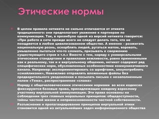 В целом правила нетикета не сильно отличаются от этикета традиционного: они предполагают уважение к партнерам по коммуникации. Так, в преамбуле одной из версий нетикета говорится: «При работе в сети прежде всего не следует делать того, что не поощряется в любом цивилизованном обществе. А именно – разжигать национальную рознь, оскорблять людей, ругаться матом, воровать, умышленно пытаться что-то сломать, призывать к свержению существующего строя и т.п.» Вместе с тем, наряду с универсальными этическими стандартами и правилами вежливости, равно применимыми как к реальному, так и к виртуальному общению, нетикет содержит ряд специфических норм, обусловленных особенностями коммуникативного канала. Например: экспериментировать со шрифтами, злоупотреблять «смайликами», Невежливо отправлять вложенные файлы без предварительного уведомления и посылать письма с незаполненным полем «Тема», распространение «спама» Наряду с общечеловеческими этическими нормами  во всех кодексах фиксируются базовые права, принадлежащие каждому взрослому участнику виртуальной коммуникации. Эти права основаны на соблюдении трех главных моральных принципов: общедоступности, тайны частной жизни и неприкосновенности частной собственности.  Разъяснение и пропагандирование принципов виртуальной этики становится одной из актуальнейших задач информационного общества 