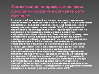 В связи с объективной сложностью регулирования общественных отношений в сети Интернет и постоянным развитием, совершенствованием информационных и коммуникационных технологий (ИКТ) современное предметное законодательство и правоприменение не успевают отслеживать динамичное развитие информационного общества. Это приводит к тому, что появляются акты органов государственной власти, нежизнеспособные и неадекватные уровню развития сети Интернет и ИКТ в целом, отстающие от потребностей общества и хозяйствующих субъектов. В такой динамичной и комплексной сфере как сеть Интернет внедрение в рамках действующего законодательства механизмов саморегулирования является приоритетным, поскольку таковые отвечают интересам субъектов соответствующих отношений, ликвидируют часть существующих пробелов в сфере регулирования использования сети Интернет и способствуют оперативному разрешению конфликтов между организациями, гражданами и государственными органами в связи с использованием ИКТ.  