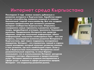 Последние 2 года  можно назвать рубежным в развитии интернета в Кыргызстане. Заработал видео-портал www.blive.kg, появился мощный (а главное бесплатный ) портал www.namba.kg. Все это создало хорошие предпосылки для активного развития интернет сообщества Кыргызстана. Открылись совершенно новые горизонты в развитии интернет-пиара, предвыбарной агитации, троллинга, баннерной рекламы. Продвижение Интернета как средства общения, средства получения информации, обмен информацией, получение необходимых благ – все эти вопросы, касающиеся аспектов развития Интернета в Кыргызстане, идет через поддержку молодежных инициатив. Интернет - это отражатель чаяний и спроса самой молодежи, который получает развитие именно в том сегменте, где есть наибольший спрос. Если у нас в Кыргызстане пользование Интернетом носит развлекательный характер, то опыт Европы показывает, что в использовании Интернет -ресурсов лидируют секторы образования и предоставления услуг. Интернет является мощным инструментом в сфере услуг, а именно в сфере розничных продаж. Интернет - это индикатор развития рынка.  