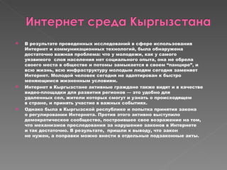 В результате проведенных исследований в сфере использования Интернет и коммуникационных технологий, была обнаружена достаточно важная проблема: что у молодежи, как у самого уязвимого  слоя населения нет социального опыта, она не обрела своего места в обществе и потомы замыкается в своем “панцире”, и всю жизнь, всю инфраструктуру молодым людям сегодня заменяет Интернет. Молодой человек сегодня не адаптирован к быстро меняющимся жизненным условиям.  Интернет в Кыргызстане активные граждане также видят и в качестве видео-площадки для развития регионов — это удобно для удаленных сел, жители которых смогут и узнать о происходящем в стране, и принять участие в важных событиях. Однако была в Кыргызской республике и попытка принятия закона о регулировании Интернета. Против этого активно выступило демократическое сообщество, построившее свое возражение на том, что механизмов преследования за нарушение законов в Интернете и так достаточно. В результате,  пришли к выводу, что закон не нужен, а поправки можно внести в отдельные подзаконные акты. 