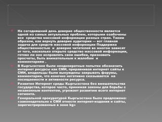 На сегодняшний день доверие общественности является одной из самых актуальных проблем, которыми озабочены все  средства массовой информации разных стран. Таким образом, как вернуть доверие аудитории — вот главная задача для средств массовой информации Поддержка общественностью  и  доверие читателей во многом зависят от того, насколько открыто средство массовой информации, готово ли оно исправлять свои ошибки, признавать просчеты, быть внимательным к жалобам  и  комментариям . В Кыргызстане были неоднократные попытки обозначить интернет ресурсы как СМИ, приравнивая интернет сайты к СМИ, владельцы были вынуждены закрывать форумы, комментарии, что конечно негативно сказывается  на посещаемости и активности ресурса. Развитие Интернет среды Кыргызстана без вмешательства государства, которое часто, принимая законы для борьбы с незаконным контентом, угрожает развитию всего интернет сегмента. Генеральной прокуратурой Кыргызстана было предложено: «законодательно к СМИ отнести интернет-издания и сайты, зарегистрированные в зоне kg» 