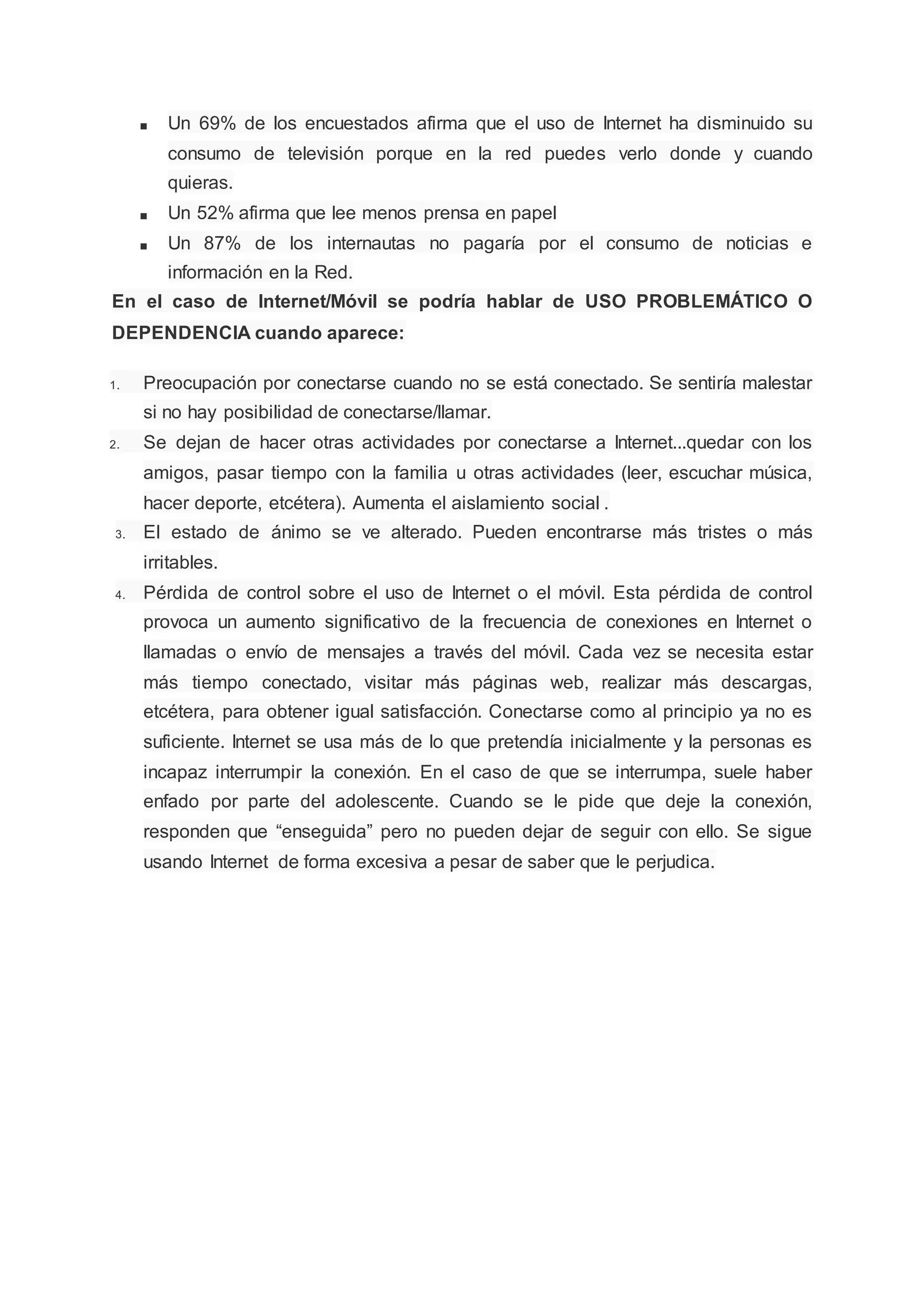 ■ Un 69% de los encuestados afirma que el uso de Internet ha disminuido su
consumo de televisión porque en la red puedes verlo donde y cuando
quieras.
■ Un 52% afirma que lee menos prensa en papel
■ Un 87% de los internautas no pagaría por el consumo de noticias e
información en la Red.
En el caso de Internet/Móvil se podría hablar de USO PROBLEMÁTICO O
DEPENDENCIA cuando aparece:
1. Preocupación por conectarse cuando no se está conectado. Se sentiría malestar
si no hay posibilidad de conectarse/llamar.
2. Se dejan de hacer otras actividades por conectarse a Internet...quedar con los
amigos, pasar tiempo con la familia u otras actividades (leer, escuchar música,
hacer deporte, etcétera). Aumenta el aislamiento social .
3. El estado de ánimo se ve alterado. Pueden encontrarse más tristes o más
irritables.
4. Pérdida de control sobre el uso de Internet o el móvil. Esta pérdida de control
provoca un aumento significativo de la frecuencia de conexiones en Internet o
llamadas o envío de mensajes a través del móvil. Cada vez se necesita estar
más tiempo conectado, visitar más páginas web, realizar más descargas,
etcétera, para obtener igual satisfacción. Conectarse como al principio ya no es
suficiente. Internet se usa más de lo que pretendía inicialmente y la personas es
incapaz interrumpir la conexión. En el caso de que se interrumpa, suele haber
enfado por parte del adolescente. Cuando se le pide que deje la conexión,
responden que “enseguida” pero no pueden dejar de seguir con ello. Se sigue
usando Internet de forma excesiva a pesar de saber que le perjudica.
 