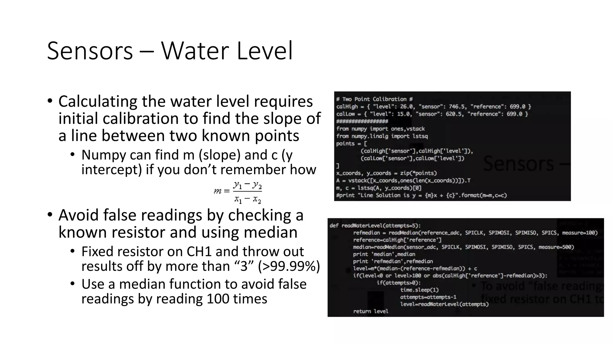 Sensors – Water Level
• Calculating the water level requires
initial calibration to find the slope of
a line between two known points
• Numpy can find m (slope) and c (y
intercept) if you don’t remember how
• Avoid false readings by checking a
known resistor and using median
• Fixed resistor on CH1 and throw out
results off by more than “3” (>99.99%)
• Use a median function to avoid false
readings by reading 100 times
 