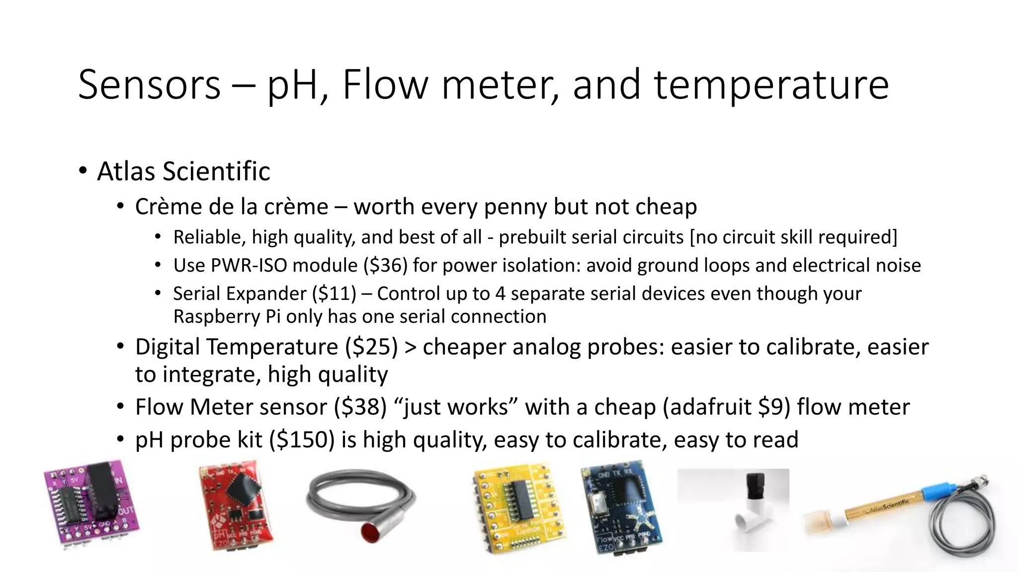 Sensors – pH, Flow meter, and temperature
• Atlas Scientific
• Crème de la crème – worth every penny but not cheap
• Reliable, high quality, and best of all - prebuilt serial circuits [no circuit skill required]
• Use PWR-ISO module ($36) for power isolation: avoid ground loops and electrical noise
• Serial Expander ($11) – Control up to 4 separate serial devices even though your
Raspberry Pi only has one serial connection
• Digital Temperature ($25) > cheaper analog probes: easier to calibrate, easier
to integrate, high quality
• Flow Meter sensor ($38) “just works” with a cheap (adafruit $9) flow meter
• pH probe kit ($150) is high quality, easy to calibrate, easy to read
 