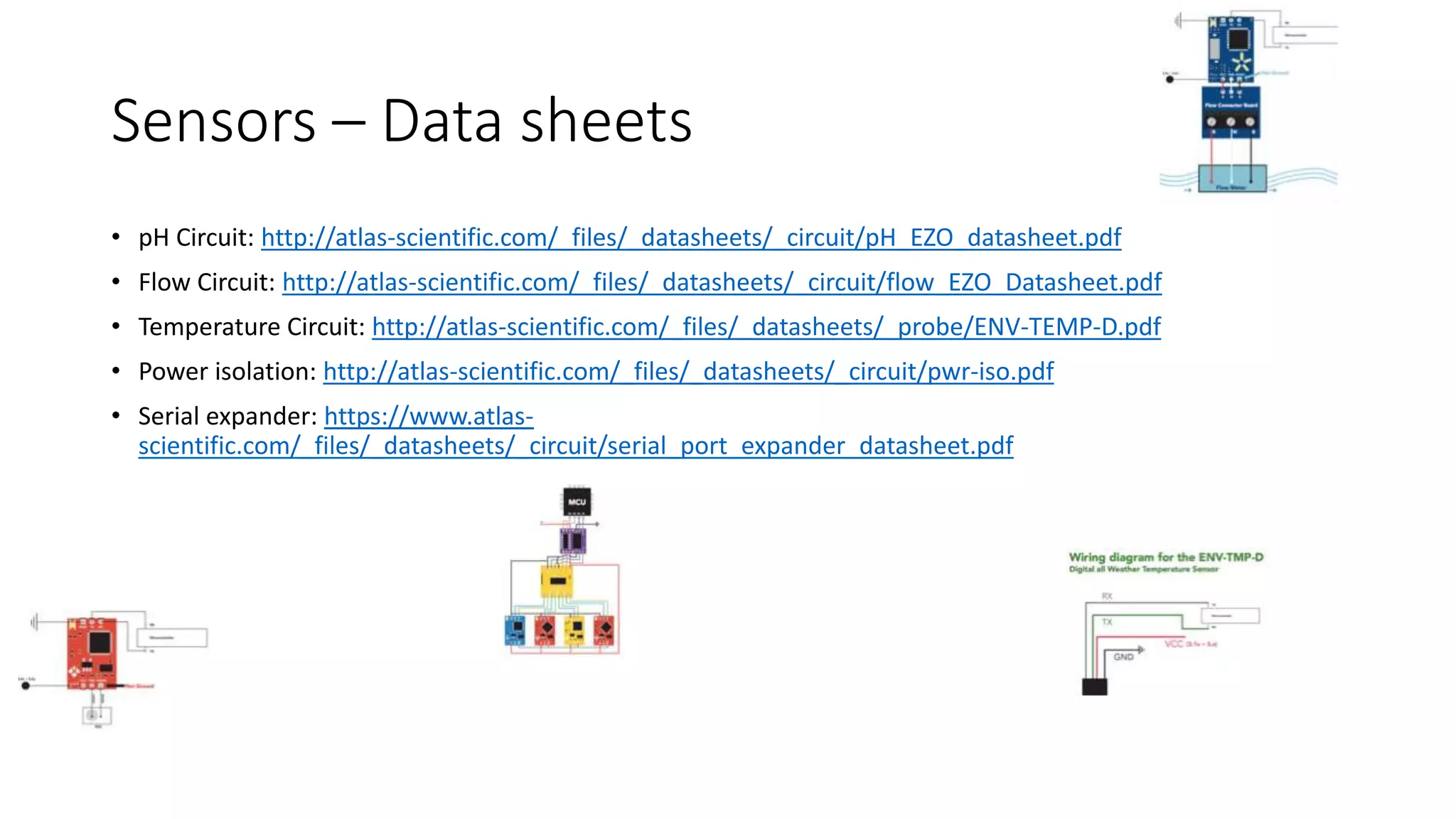 Sensors – Data sheets
• pH Circuit: http://atlas-scientific.com/_files/_datasheets/_circuit/pH_EZO_datasheet.pdf
• Flow Circuit: http://atlas-scientific.com/_files/_datasheets/_circuit/flow_EZO_Datasheet.pdf
• Temperature Circuit: http://atlas-scientific.com/_files/_datasheets/_probe/ENV-TEMP-D.pdf
• Power isolation: http://atlas-scientific.com/_files/_datasheets/_circuit/pwr-iso.pdf
• Serial expander: https://www.atlas-
scientific.com/_files/_datasheets/_circuit/serial_port_expander_datasheet.pdf
 