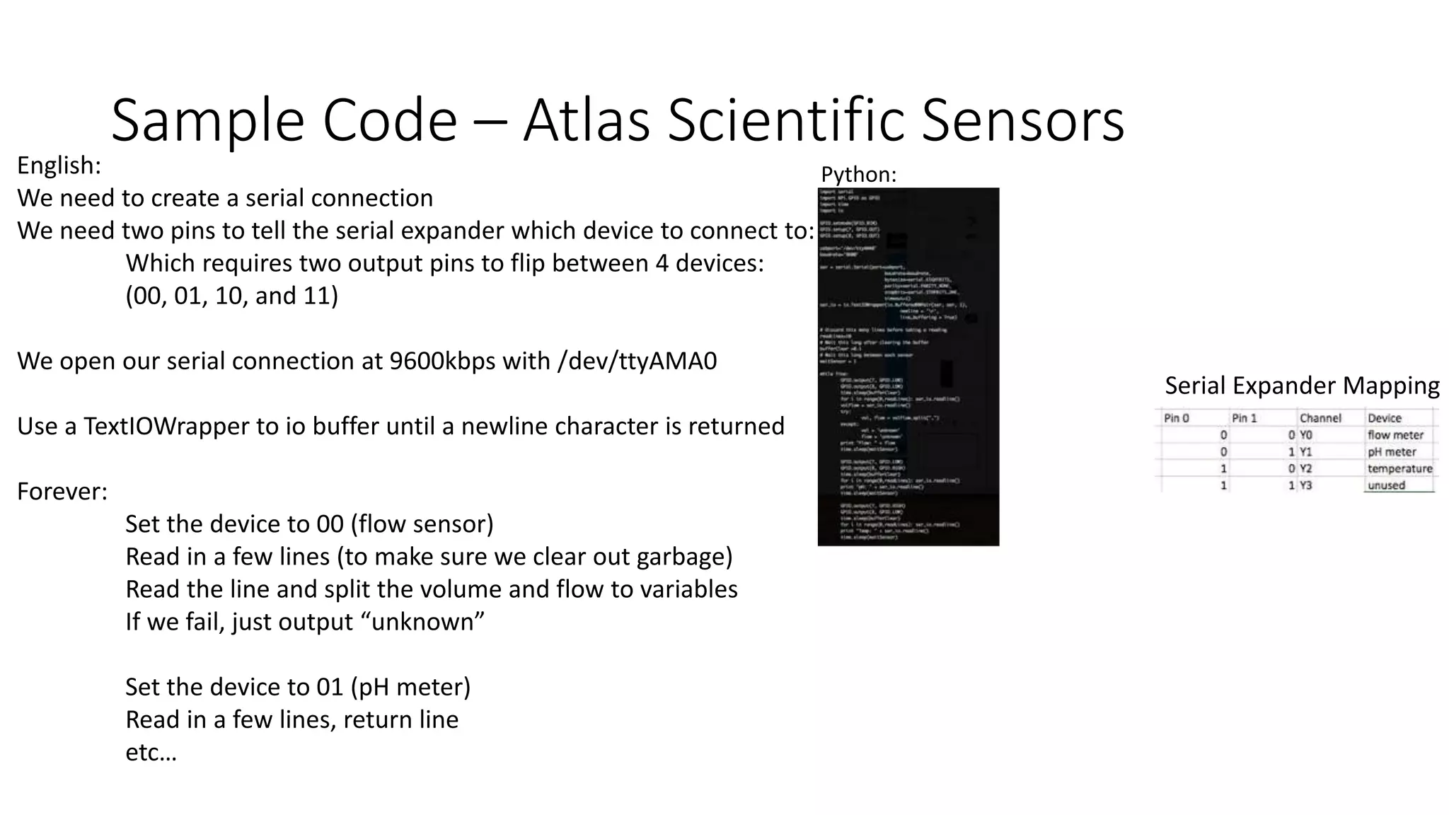 Sample Code – Atlas Scientific SensorsEnglish:
We need to create a serial connection
We need two pins to tell the serial expander which device to connect to:
Which requires two output pins to flip between 4 devices:
(00, 01, 10, and 11)
We open our serial connection at 9600kbps with /dev/ttyAMA0
Use a TextIOWrapper to io buffer until a newline character is returned
Forever:
Set the device to 00 (flow sensor)
Read in a few lines (to make sure we clear out garbage)
Read the line and split the volume and flow to variables
If we fail, just output “unknown”
Set the device to 01 (pH meter)
Read in a few lines, return line
etc…
Python:
Serial Expander Mapping
 