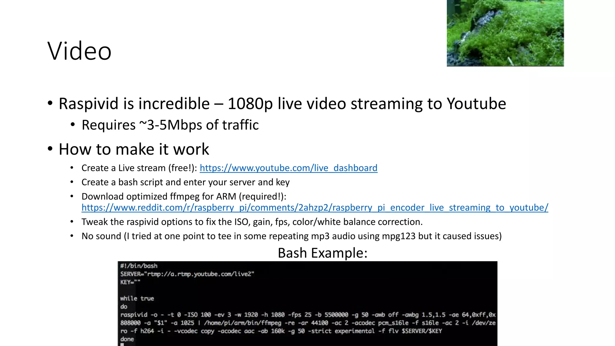 Video
• Raspivid is incredible – 1080p live video streaming to Youtube
• Requires ~3-5Mbps of traffic
• How to make it work
• Create a Live stream (free!): https://www.youtube.com/live_dashboard
• Create a bash script and enter your server and key
• Download optimized ffmpeg for ARM (required!):
https://www.reddit.com/r/raspberry_pi/comments/2ahzp2/raspberry_pi_encoder_live_streaming_to_youtube/
• Tweak the raspivid options to fix the ISO, gain, fps, color/white balance correction.
• No sound (I tried at one point to tee in some repeating mp3 audio using mpg123 but it caused issues)
Bash Example:
 