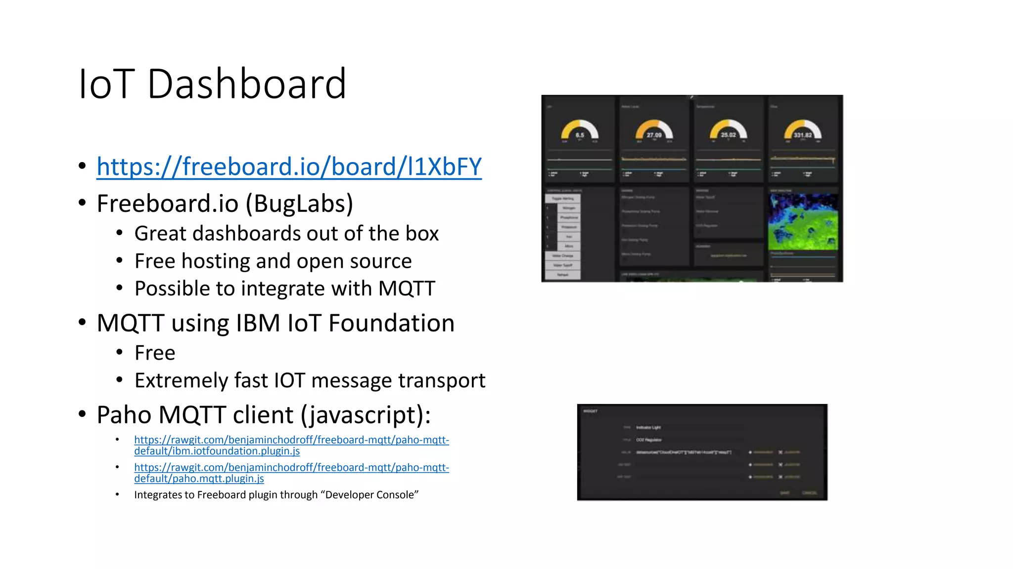 IoT Dashboard
• https://freeboard.io/board/l1XbFY
• Freeboard.io (BugLabs)
• Great dashboards out of the box
• Free hosting and open source
• Possible to integrate with MQTT
• MQTT using IBM IoT Foundation
• Free
• Extremely fast IOT message transport
• Paho MQTT client (javascript):
• https://rawgit.com/benjaminchodroff/freeboard-mqtt/paho-mqtt-
default/ibm.iotfoundation.plugin.js
• https://rawgit.com/benjaminchodroff/freeboard-mqtt/paho-mqtt-
default/paho.mqtt.plugin.js
• Integrates to Freeboard plugin through “Developer Console”
 