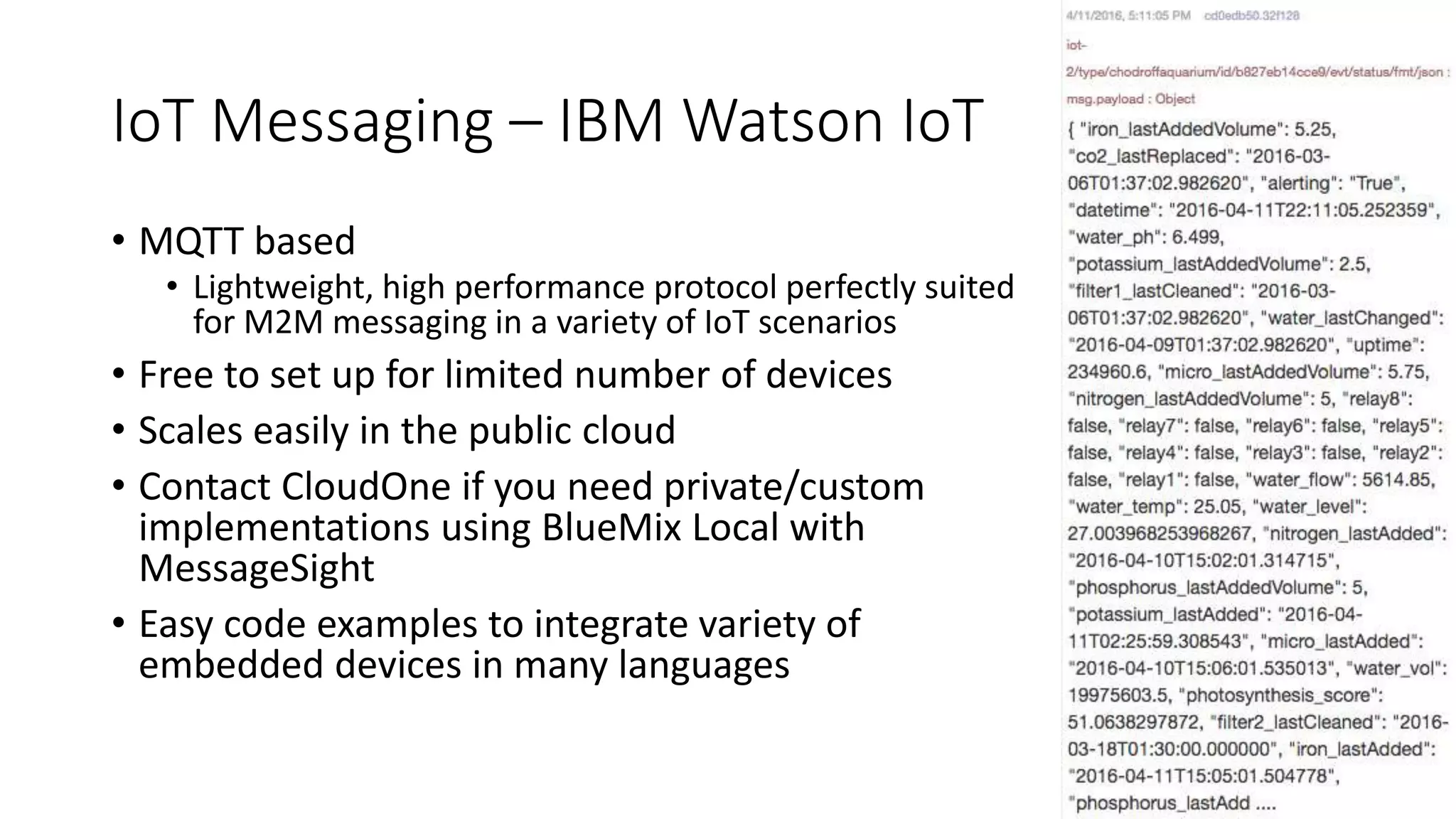 IoT Messaging – IBM Watson IoT
• MQTT based
• Lightweight, high performance protocol perfectly suited
for M2M messaging in a variety of IoT scenarios
• Free to set up for limited number of devices
• Scales easily in the public cloud
• Contact CloudOne if you need private/custom
implementations using BlueMix Local with
MessageSight
• Easy code examples to integrate variety of
embedded devices in many languages
 