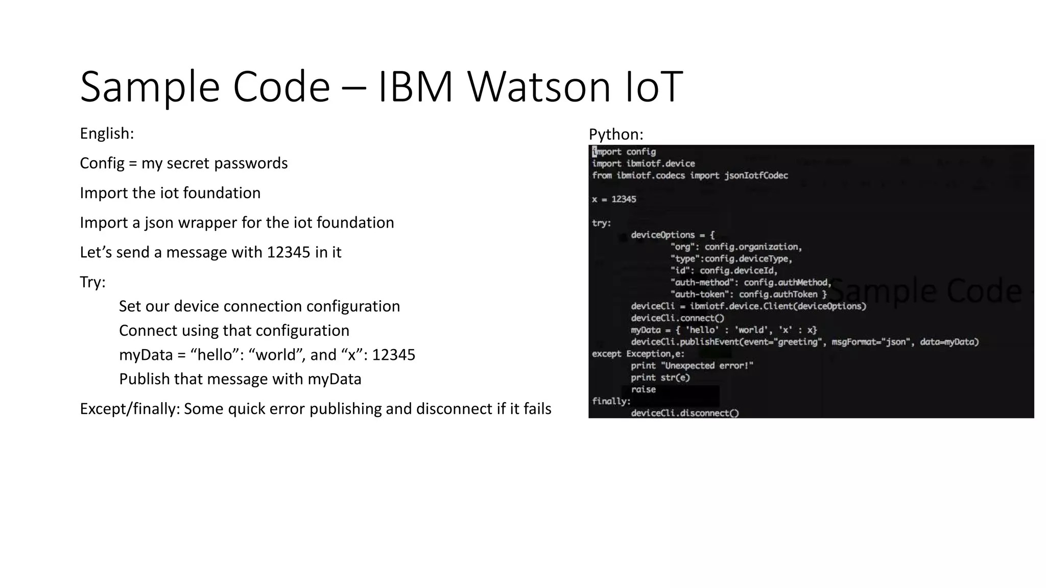 Sample Code – IBM Watson IoT
English:
Config = my secret passwords
Import the iot foundation
Import a json wrapper for the iot foundation
Let’s send a message with 12345 in it
Try:
Set our device connection configuration
Connect using that configuration
myData = “hello”: “world”, and “x”: 12345
Publish that message with myData
Except/finally: Some quick error publishing and disconnect if it fails
Python:
 