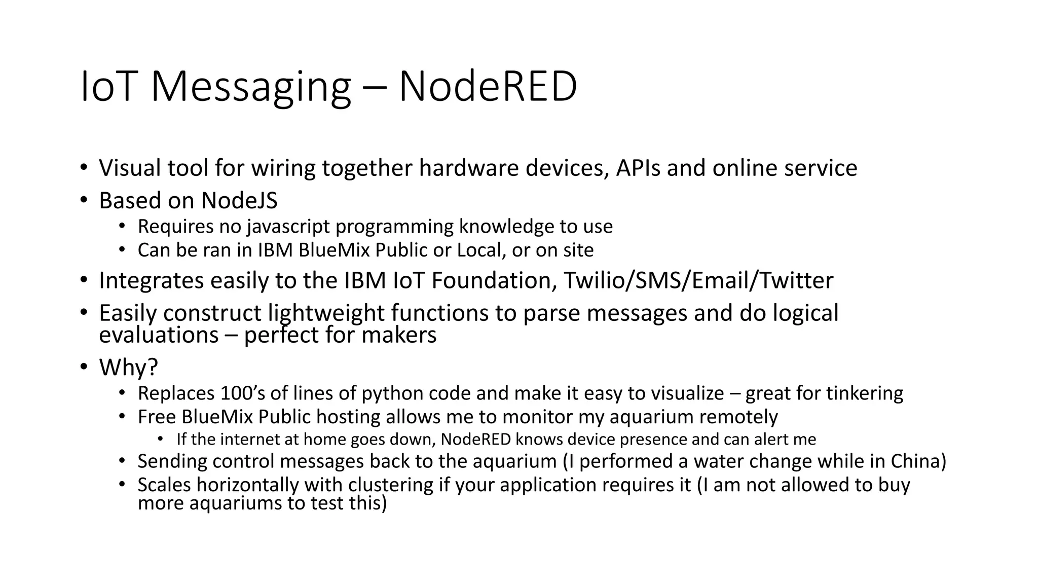 IoT Messaging – NodeRED
• Visual tool for wiring together hardware devices, APIs and online service
• Based on NodeJS
• Requires no javascript programming knowledge to use
• Can be ran in IBM BlueMix Public or Local, or on site
• Integrates easily to the IBM IoT Foundation, Twilio/SMS/Email/Twitter
• Easily construct lightweight functions to parse messages and do logical
evaluations – perfect for makers
• Why?
• Replaces 100’s of lines of python code and make it easy to visualize – great for tinkering
• Free BlueMix Public hosting allows me to monitor my aquarium remotely
• If the internet at home goes down, NodeRED knows device presence and can alert me
• Sending control messages back to the aquarium (I performed a water change while in China)
• Scales horizontally with clustering if your application requires it (I am not allowed to buy
more aquariums to test this)
 