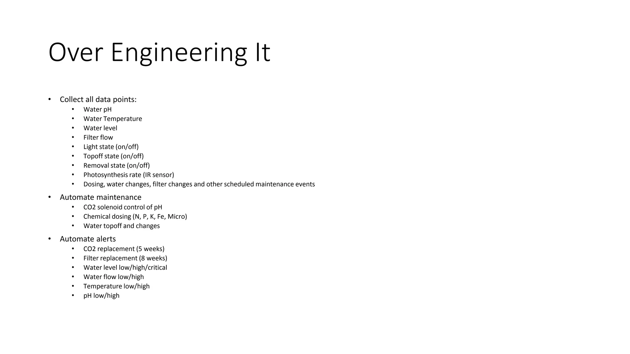 Over Engineering It
• Collect all data points:
• Water pH
• Water Temperature
• Water level
• Filter flow
• Light state (on/off)
• Topoff state (on/off)
• Removal state (on/off)
• Photosynthesis rate (IR sensor)
• Dosing, water changes, filter changes and other scheduled maintenance events
• Automate maintenance
• CO2 solenoid control of pH
• Chemical dosing (N, P, K, Fe, Micro)
• Water topoff and changes
• Automate alerts
• CO2 replacement (5 weeks)
• Filter replacement (8 weeks)
• Water level low/high/critical
• Water flow low/high
• Temperature low/high
• pH low/high
 