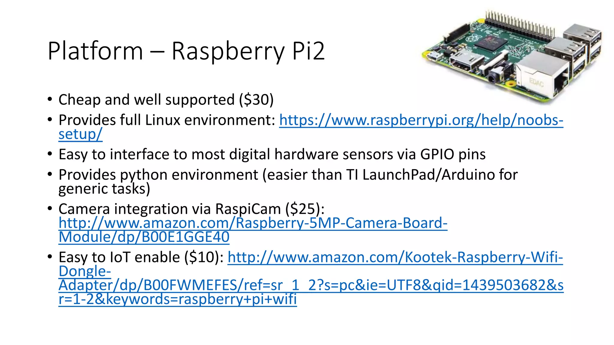 Platform – Raspberry Pi2
• Cheap and well supported ($30)
• Provides full Linux environment: https://www.raspberrypi.org/help/noobs-
setup/
• Easy to interface to most digital hardware sensors via GPIO pins
• Provides python environment (easier than TI LaunchPad/Arduino for
generic tasks)
• Camera integration via RaspiCam ($25):
http://www.amazon.com/Raspberry-5MP-Camera-Board-
Module/dp/B00E1GGE40
• Easy to IoT enable ($10): http://www.amazon.com/Kootek-Raspberry-Wifi-
Dongle-
Adapter/dp/B00FWMEFES/ref=sr_1_2?s=pc&ie=UTF8&qid=1439503682&s
r=1-2&keywords=raspberry+pi+wifi
 