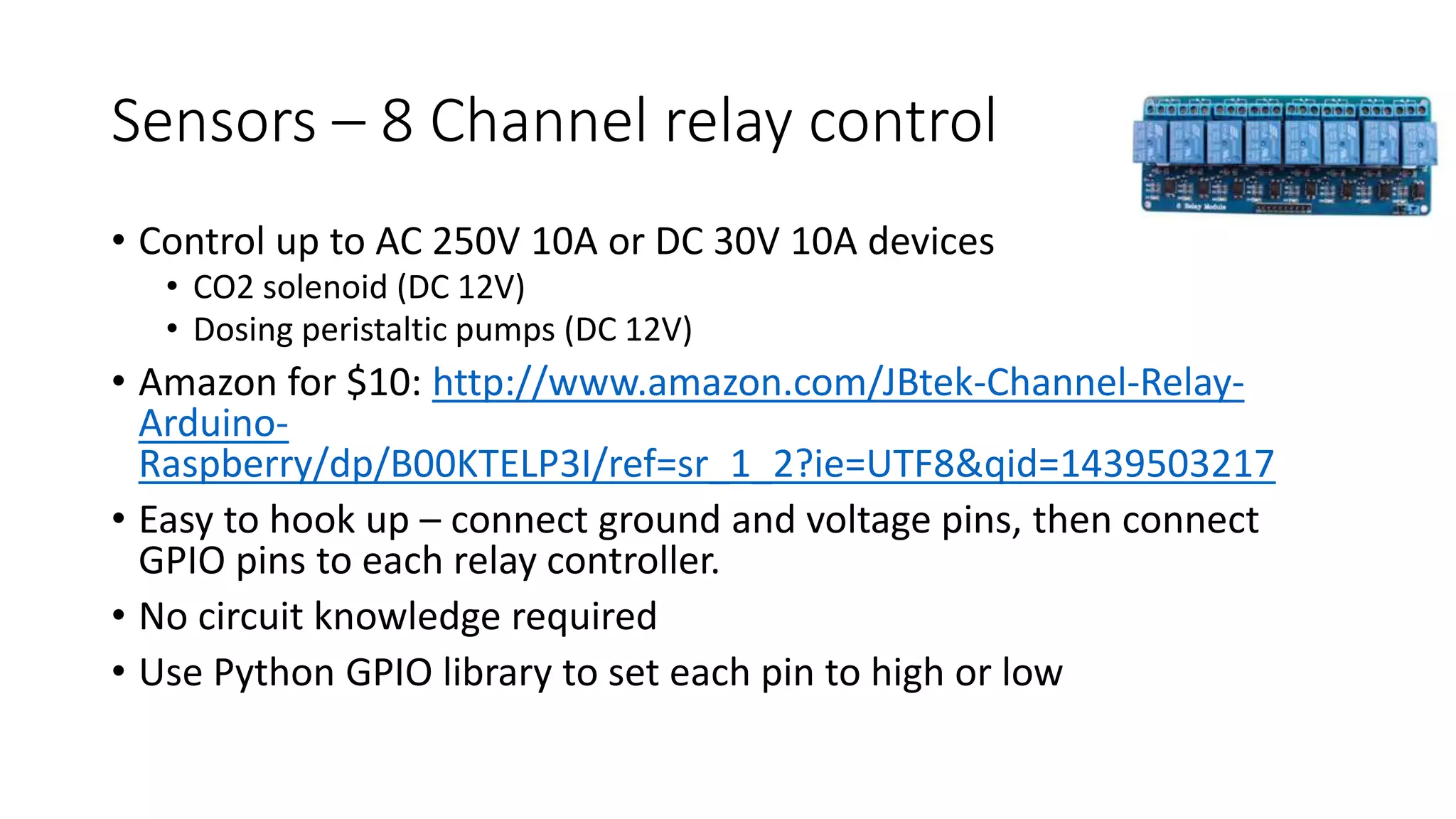 Sensors – 8 Channel relay control
• Control up to AC 250V 10A or DC 30V 10A devices
• CO2 solenoid (DC 12V)
• Dosing peristaltic pumps (DC 12V)
• Amazon for $10: http://www.amazon.com/JBtek-Channel-Relay-
Arduino-
Raspberry/dp/B00KTELP3I/ref=sr_1_2?ie=UTF8&qid=1439503217
• Easy to hook up – connect ground and voltage pins, then connect
GPIO pins to each relay controller.
• No circuit knowledge required
• Use Python GPIO library to set each pin to high or low
 