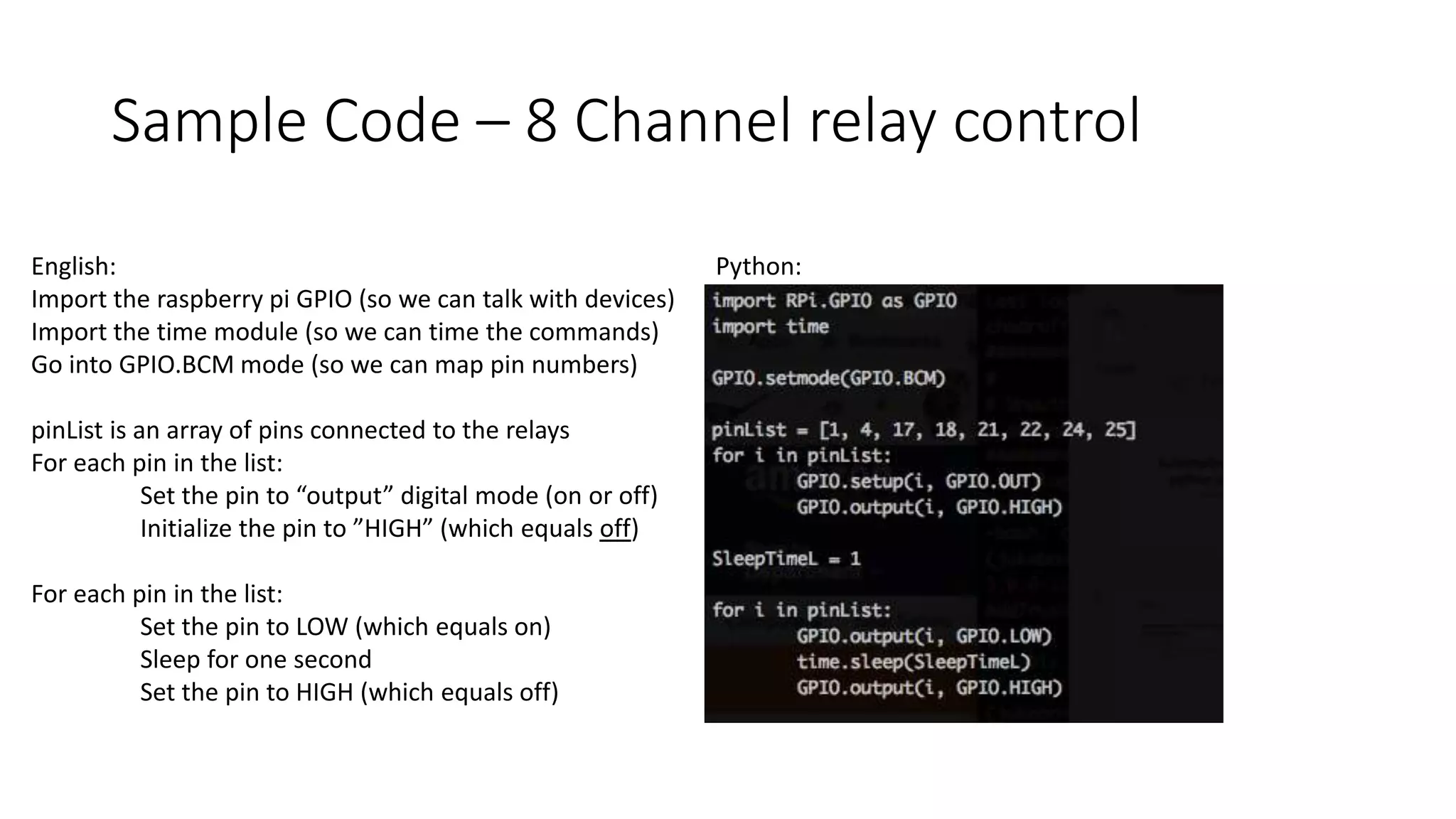 Sample Code – 8 Channel relay control
English:
Import the raspberry pi GPIO (so we can talk with devices)
Import the time module (so we can time the commands)
Go into GPIO.BCM mode (so we can map pin numbers)
pinList is an array of pins connected to the relays
For each pin in the list:
Set the pin to “output” digital mode (on or off)
Initialize the pin to ”HIGH” (which equals off)
For each pin in the list:
Set the pin to LOW (which equals on)
Sleep for one second
Set the pin to HIGH (which equals off)
Python:
 