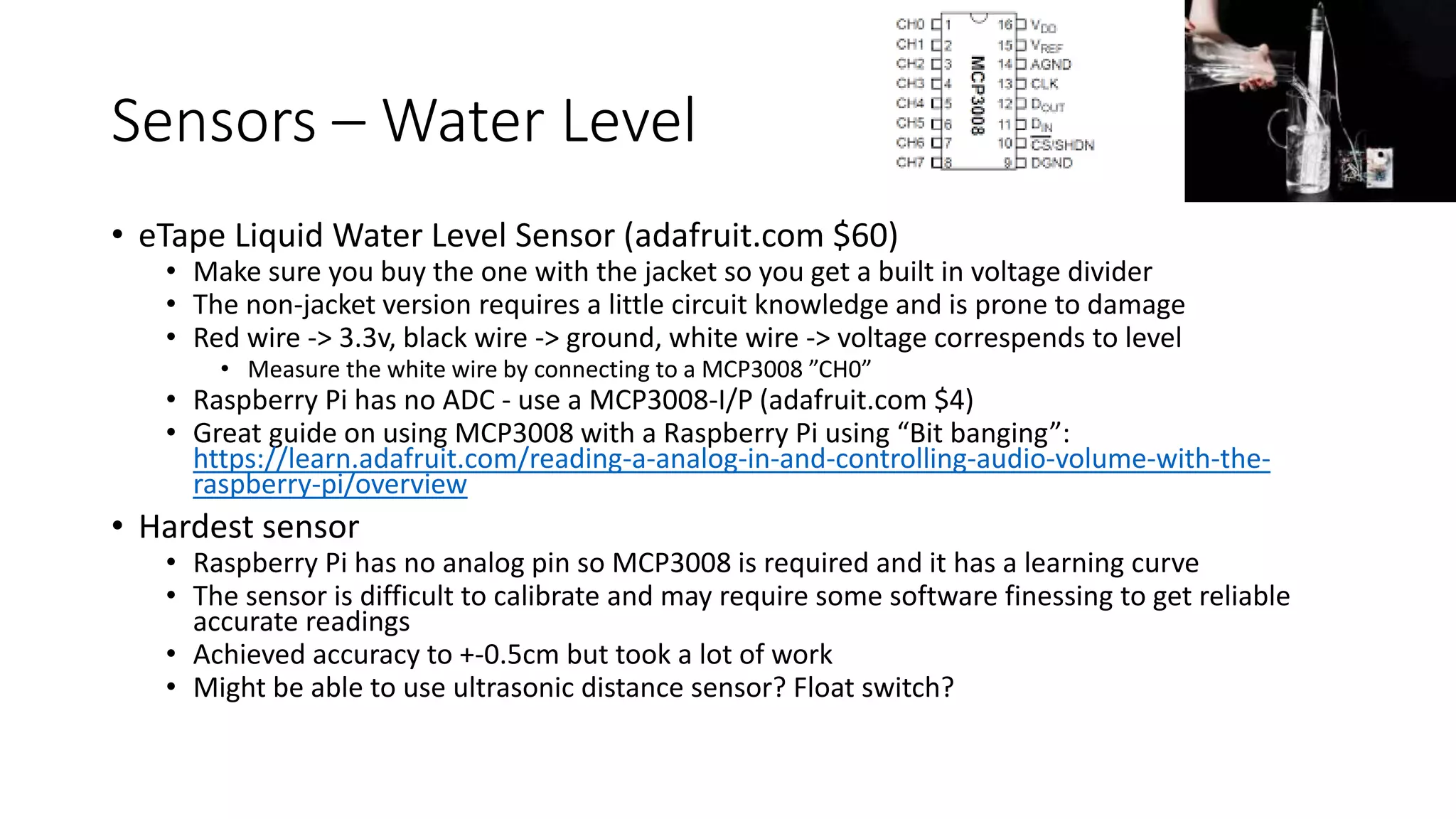 Sensors – Water Level
• eTape Liquid Water Level Sensor (adafruit.com $60)
• Make sure you buy the one with the jacket so you get a built in voltage divider
• The non-jacket version requires a little circuit knowledge and is prone to damage
• Red wire -> 3.3v, black wire -> ground, white wire -> voltage correspends to level
• Measure the white wire by connecting to a MCP3008 ”CH0”
• Raspberry Pi has no ADC - use a MCP3008-I/P (adafruit.com $4)
• Great guide on using MCP3008 with a Raspberry Pi using “Bit banging”:
https://learn.adafruit.com/reading-a-analog-in-and-controlling-audio-volume-with-the-
raspberry-pi/overview
• Hardest sensor
• Raspberry Pi has no analog pin so MCP3008 is required and it has a learning curve
• The sensor is difficult to calibrate and may require some software finessing to get reliable
accurate readings
• Achieved accuracy to +-0.5cm but took a lot of work
• Might be able to use ultrasonic distance sensor? Float switch?
 