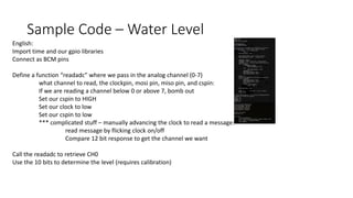 Sample Code – Water Level
English:
Import time and our gpio libraries
Connect as BCM pins
Define a function “readadc” where we pass in the analog channel (0-7)
what channel to read, the clockpin, mosi pin, miso pin, and cspin:
If we are reading a channel below 0 or above 7, bomb out
Set our cspin to HIGH
Set our clock to low
Set our cspin to low
*** complicated stuff – manually advancing the clock to read a message:
read message by flicking clock on/off
Compare 12 bit response to get the channel we want
Call the readadc to retrieve CH0
Use the 10 bits to determine the level (requires calibration)
 