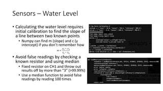 Sensors – Water Level
• Calculating the water level requires
initial calibration to find the slope of
a line between two known points
• Numpy can find m (slope) and c (y
intercept) if you don’t remember how
• Avoid false readings by checking a
known resistor and using median
• Fixed resistor on CH1 and throw out
results off by more than “3” (>99.99%)
• Use a median function to avoid false
readings by reading 100 times
 