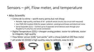 Sensors – pH, Flow meter, and temperature
• Atlas Scientific
• Crème de la crème – worth every penny but not cheap
• Reliable, high quality, and best of all - prebuilt serial circuits [no circuit skill required]
• Use PWR-ISO module ($36) for power isolation: avoid ground loops and electrical noise
• Serial Expander ($11) – Control up to 4 separate serial devices even though your
Raspberry Pi only has one serial connection
• Digital Temperature ($25) > cheaper analog probes: easier to calibrate, easier
to integrate, high quality
• Flow Meter sensor ($38) “just works” with a cheap (adafruit $9) flow meter
• pH probe kit ($150) is high quality, easy to calibrate, easy to read
 
