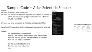 Sample Code – Atlas Scientific SensorsEnglish:
We need to create a serial connection
We need two pins to tell the serial expander which device to connect to:
Which requires two output pins to flip between 4 devices:
(00, 01, 10, and 11)
We open our serial connection at 9600kbps with /dev/ttyAMA0
Use a TextIOWrapper to io buffer until a newline character is returned
Forever:
Set the device to 00 (flow sensor)
Read in a few lines (to make sure we clear out garbage)
Read the line and split the volume and flow to variables
If we fail, just output “unknown”
Set the device to 01 (pH meter)
Read in a few lines, return line
etc…
Python:
Serial Expander Mapping
 