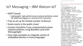 IoT Messaging – IBM Watson IoT
• MQTT based
• Lightweight, high performance protocol perfectly suited
for M2M messaging in a variety of IoT scenarios
• Free to set up for limited number of devices
• Scales easily in the public cloud
• Contact CloudOne if you need private/custom
implementations using BlueMix Local with
MessageSight
• Easy code examples to integrate variety of
embedded devices in many languages
 