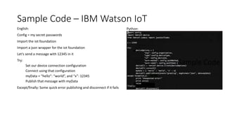 Sample Code – IBM Watson IoT
English:
Config = my secret passwords
Import the iot foundation
Import a json wrapper for the iot foundation
Let’s send a message with 12345 in it
Try:
Set our device connection configuration
Connect using that configuration
myData = “hello”: “world”, and “x”: 12345
Publish that message with myData
Except/finally: Some quick error publishing and disconnect if it fails
Python:
 
